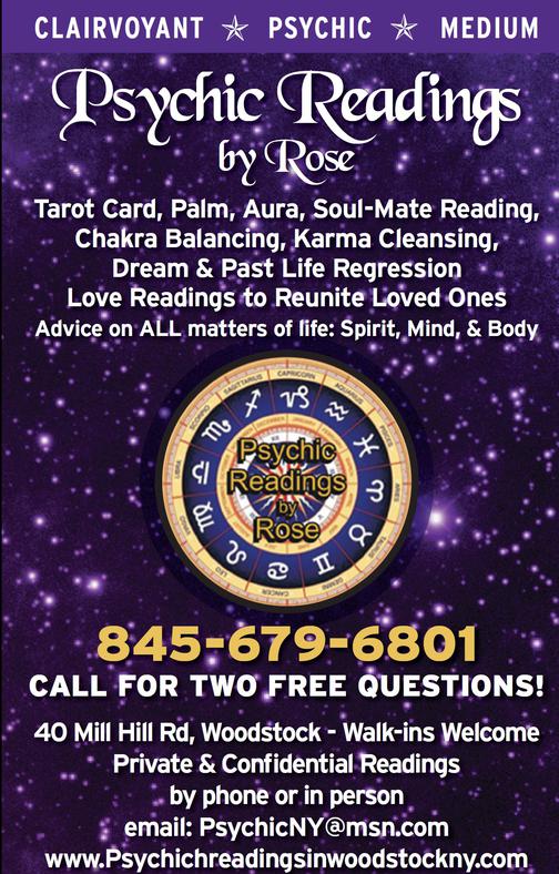 Description of Image: Background is dark purple with some stars. In the center it's the Psychic Readings by Rose astrology wheel logo in gold and purple. Top of the image says "CLAIRVOYANT ★ PSYCHIC ★ MEDIUM" in white font over dark purple background. Below that, in all white font "Psychic Readings by Rose Tarot Card, Palm, Aura, Soul-Mate Reading, Chakra Balancing, Karma Cleansing, Dream & Past life Regression. Love Readings to Reunite Loved Ones. Advice on ALL matters of life: Body, Mind, Spirit." Below is the astrology wheel, below that, in bold and golden font "845-679-6801" below the rest of the font is in white stating: "CALL FOR TWO FREE QUESTIONS! 40 Mill Hill Rd, Woodstock - Walk-ins Welcome. Private & Confidential Readings by phone or in person. email: PsychicNY@msn.com  www.psychicreadingsinwoodstockny.com 